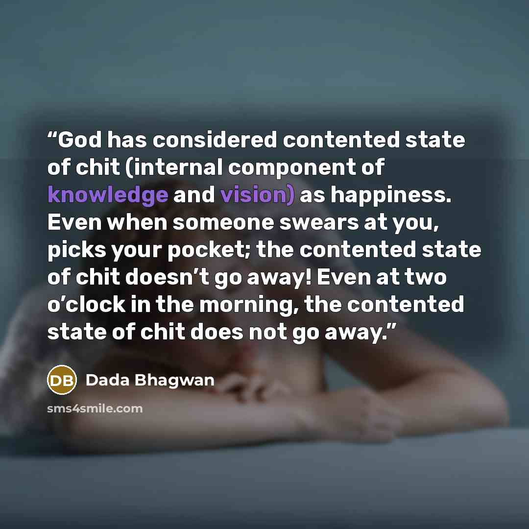 “God has considered contented state of chit (internal component of knowledge and vision) as happiness. Even when someone swears at you, picks your pocket; the contented state of chit doesn’t go away! Even at two o’clock in the morning, the contented state of chit does not go away.” quote by Dada Bhagwan
