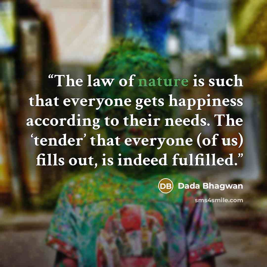 “The law of nature is such that everyone gets happiness according to their needs. The ‘tender’ that everyone (of us) fills out, is indeed fulfilled.” quote by Dada Bhagwan