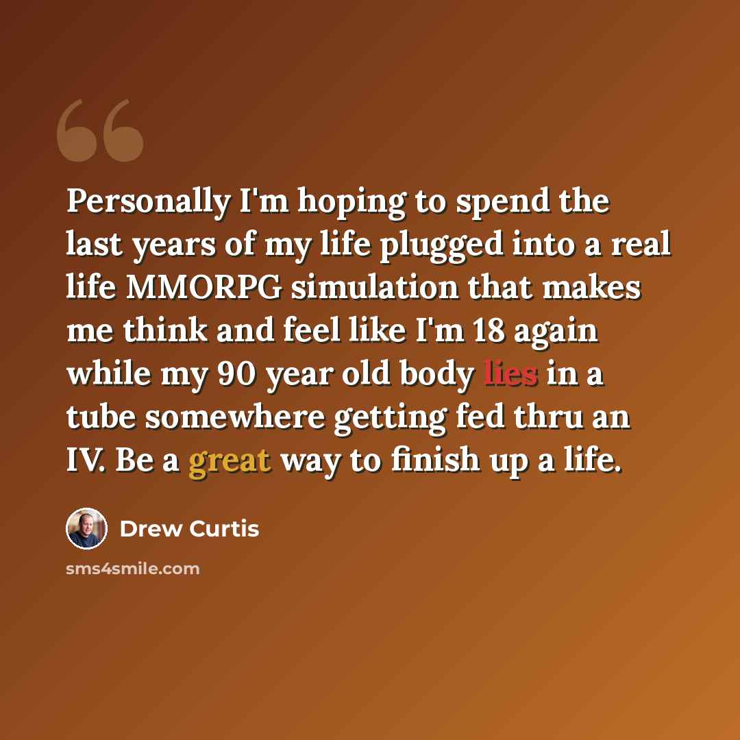 “Personally I'm hoping to spend the last years of my life plugged into a real life MMORPG simulation that makes me think and feel like I'm 18 again while my 90 year old body lies in a tube somewhere getting fed thru an IV. Be a great way to finish up a life.” quote by Drew Curtis