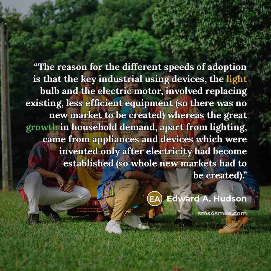 “The reason for the different speeds of adoption is that the key industrial using devices, the light bulb and the electric motor, involved replacing existing, less efficient equipment (so there was no new market to be created) whereas the great growth in household demand, apart from lighting, came…” quote by Edward A. Hudson