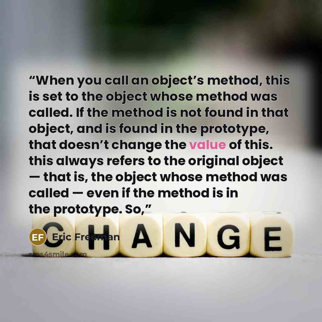 “When you call an object’s method, this is set to the object whose method was called. If the method is not found in that object, and is found in the prototype, that doesn’t change the value of this. this always refers to the original object — that is, the object whose method was called — even if…” quote by Eric Freeman