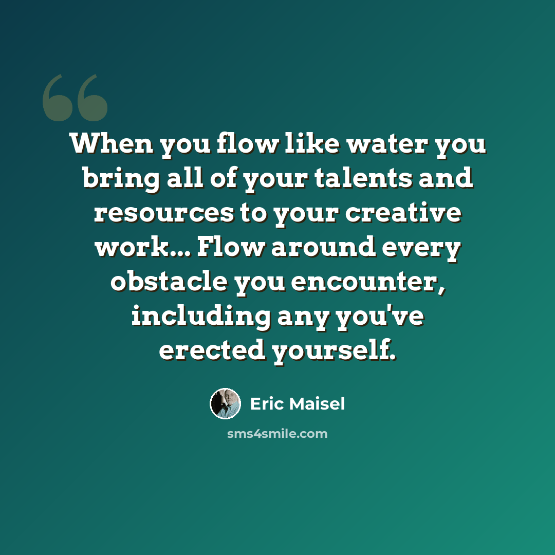 “When you flow like water you bring all of your talents and resources to your creative work... Flow around every obstacle you encounter, including any you've erected yourself.” quote by Eric Maisel