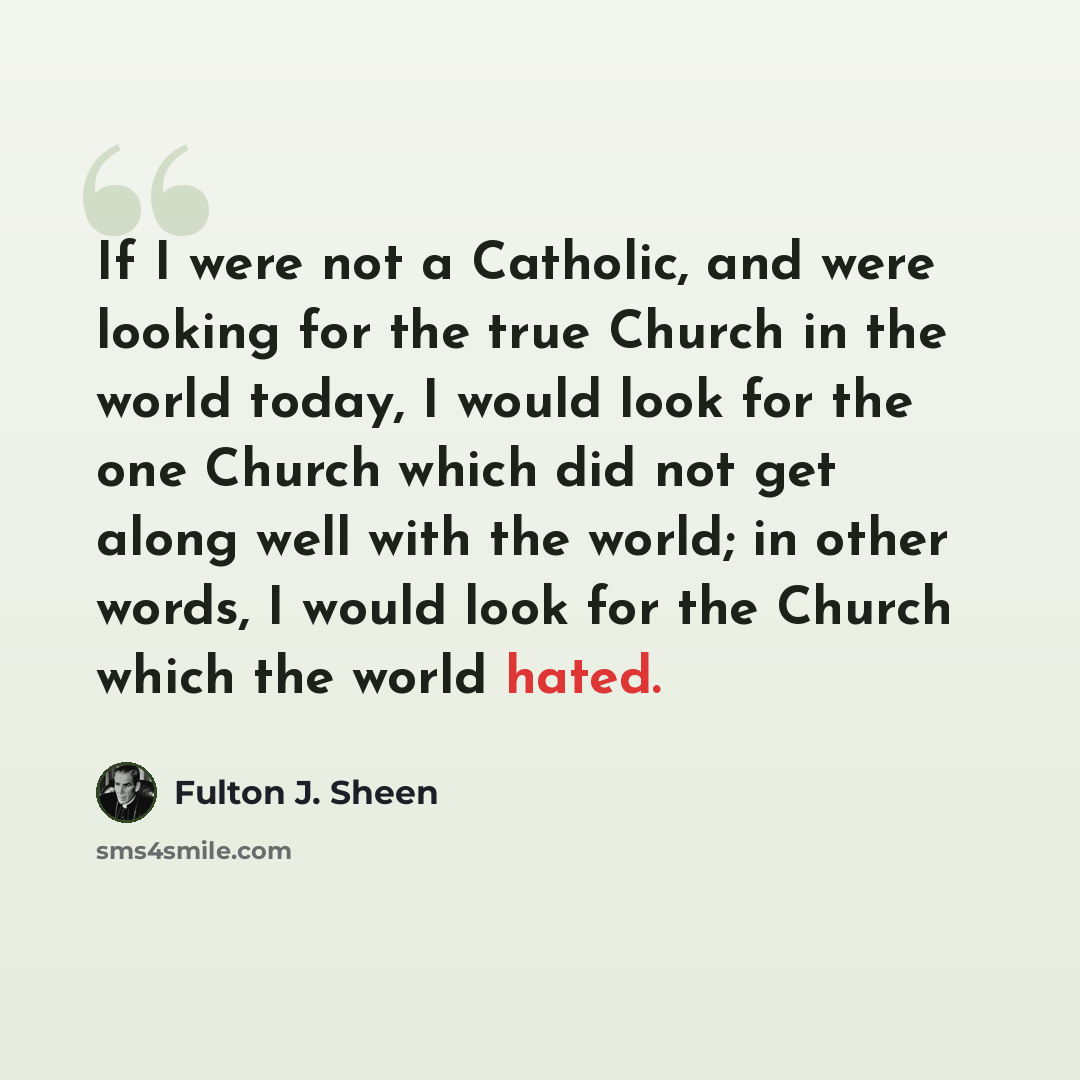 “If I were not a Catholic, and were looking for the true Church in the world today, I would look for the one Church which did not get along well with the world; in other words, I would look for the Church which the world hated.” quote by Fulton J. Sheen