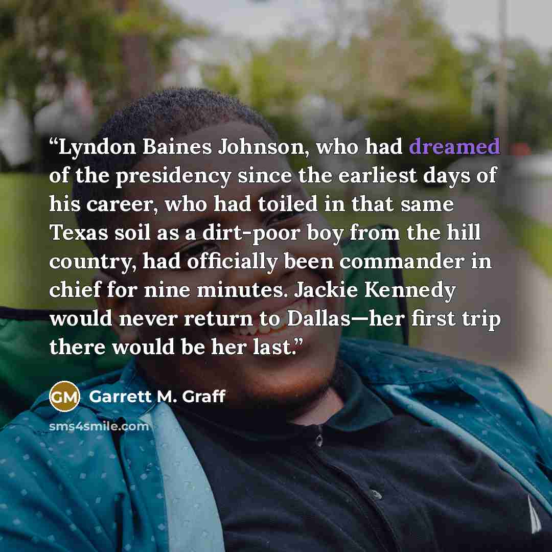 “Lyndon Baines Johnson, who had dreamed of the presidency since the earliest days of his career, who had toiled in that same Texas soil as a dirt-poor boy from the hill country, had officially been commander in chief for nine minutes. Jackie Kennedy would never return to Dallas—her first trip there…” quote by Garrett M. Graff
