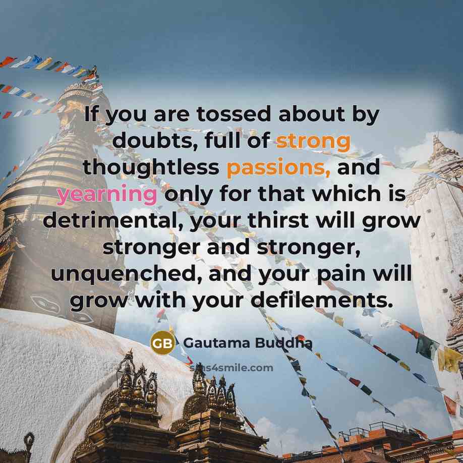 “If you are tossed about by doubts, full of strong thoughtless passions, and yearning only for that which is detrimental, your thirst will grow stronger and stronger, unquenched, and your pain will grow with your defilements.” quote by Gautama Buddha