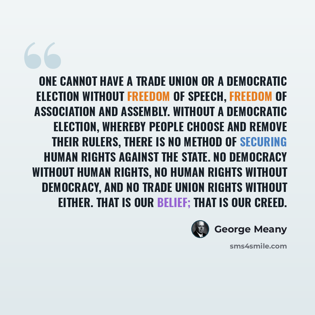 “One cannot have a trade union or a democratic election without freedom of speech, freedom of association and assembly. Without a democratic election, whereby people choose and remove their rulers, there is no method of securing human rights against the state. No democracy without human rights, no…” quote by George Meany
