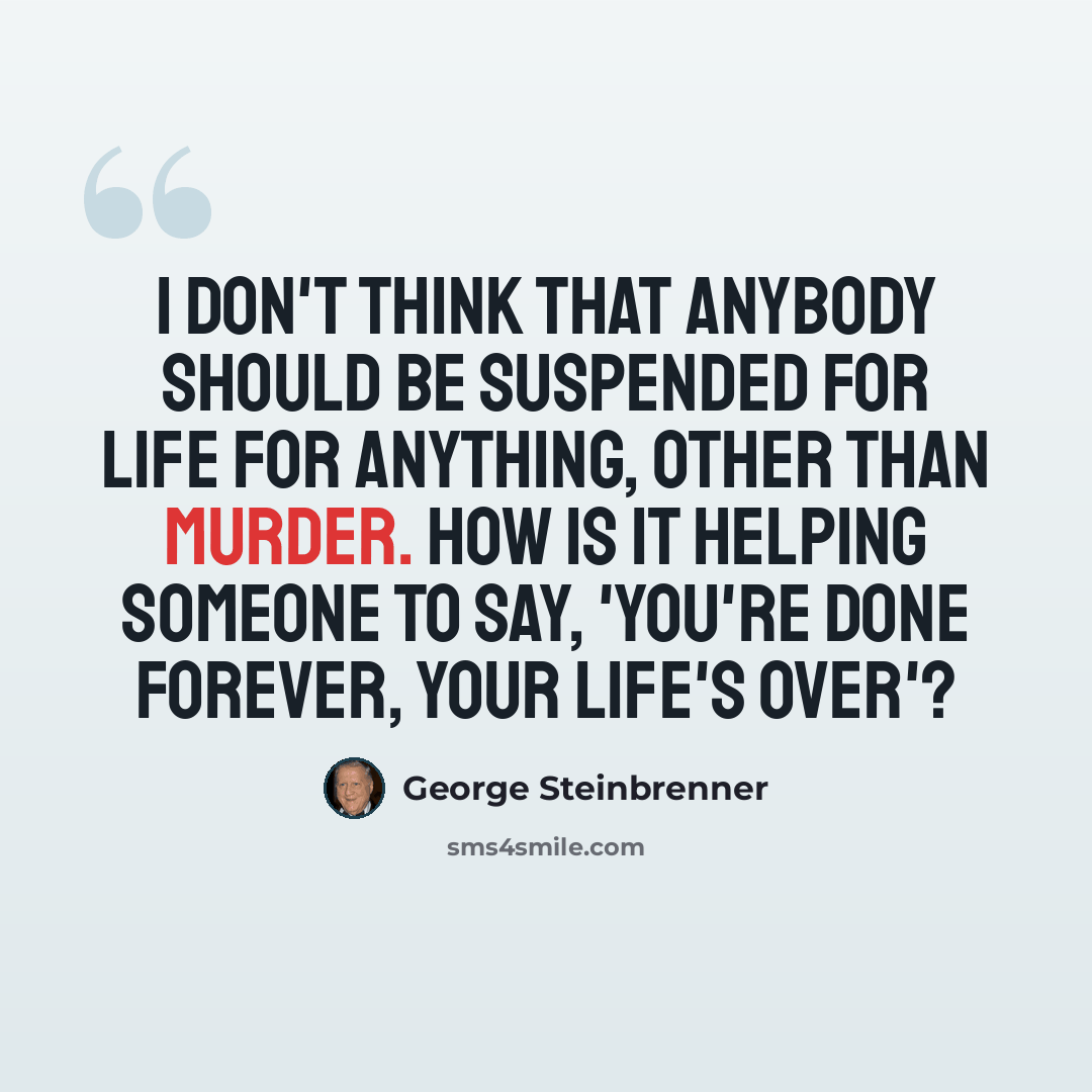 “I don't think that anybody should be suspended for life for anything, other than murder. How is it helping someone to say, 'You're done forever, your life's over'?” quote by George Steinbrenner