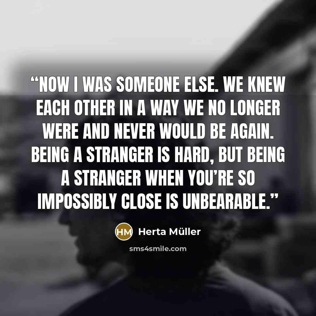 “Now I was someone else. We knew each other in a way we no longer were and never would be again. Being a stranger is hard, but being a stranger when you’re so impossibly close is unbearable.” quote by Herta Müller