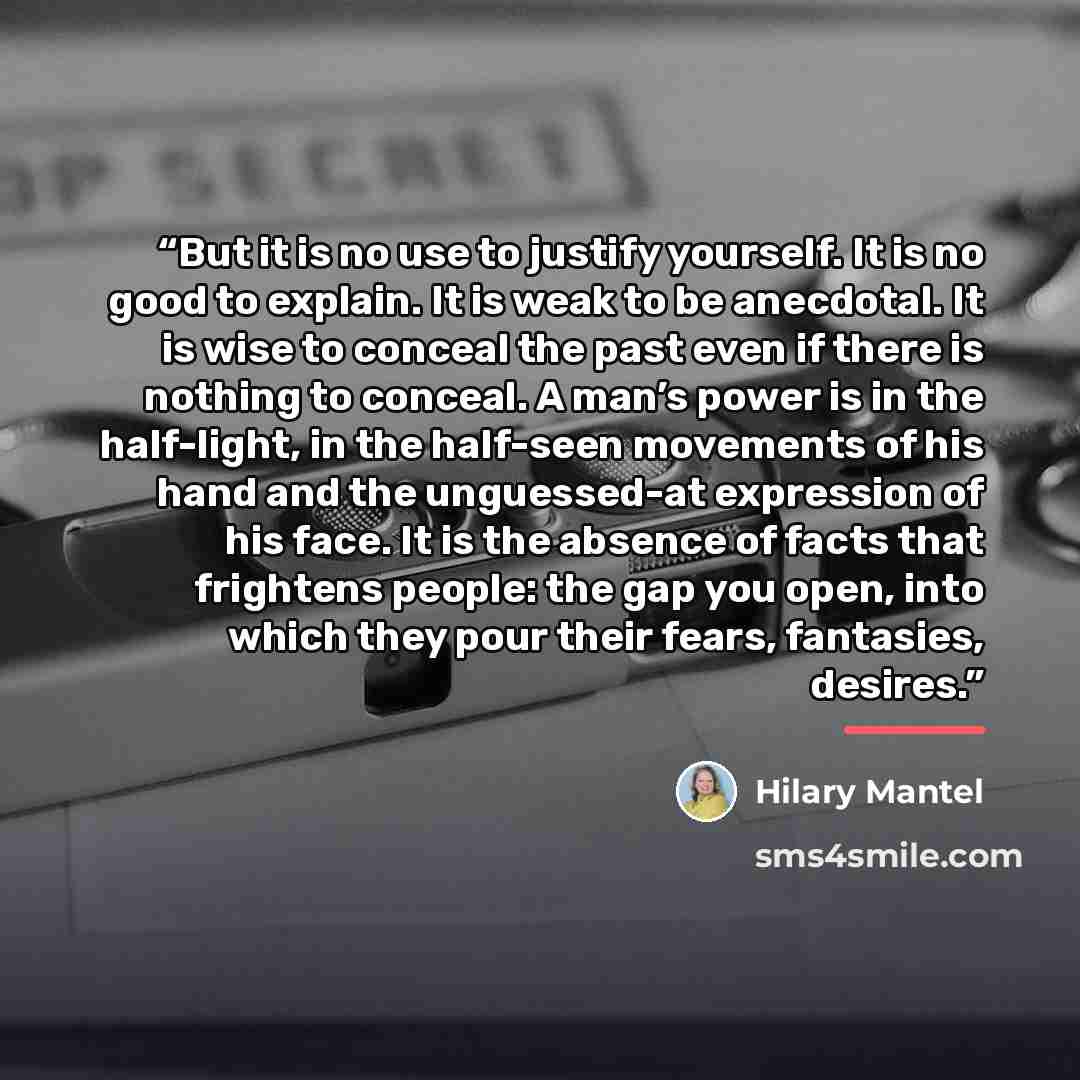 “But it is no use to justify yourself. It is no good to explain. It is weak to be anecdotal. It is wise to conceal the past even if there is nothing to conceal. A man’s power is in the half-light, in the half-seen movements of his hand and the unguessed-at expression of his face. It is the absence…” quote by Hilary Mantel