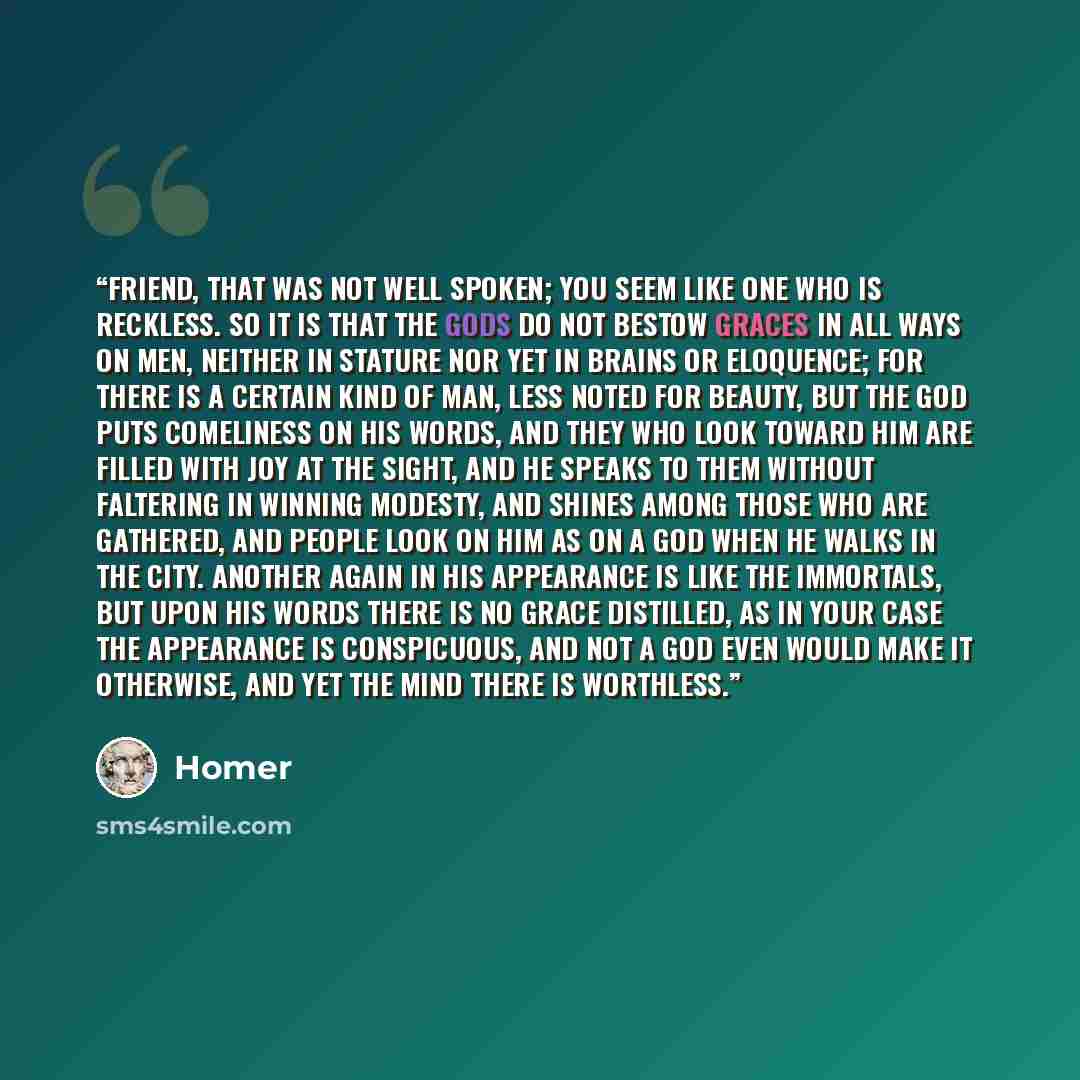 “Friend, that was not well spoken; you seem like one who is reckless. So it is that the gods do not bestow graces in all ways on men, neither in stature nor yet in brains or eloquence; for there is a certain kind of man, less noted for beauty, but the god puts comeliness on his words, and they who…” quote by Homer