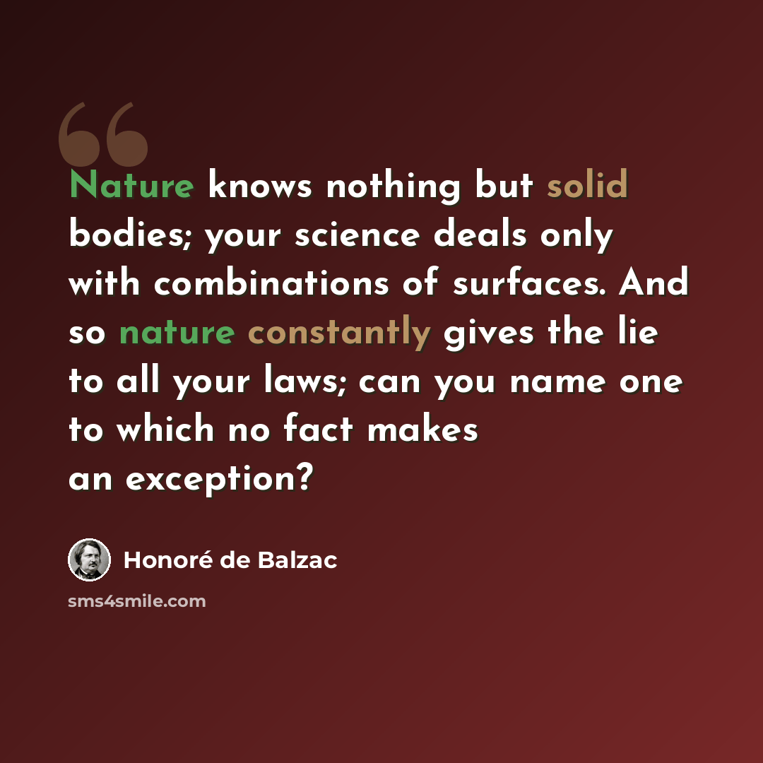 “Nature knows nothing but solid bodies; your science deals only with combinations of surfaces. And so nature constantly gives the lie to all your laws; can you name one to which no fact makes an exception?” quote by Honore de Balzac