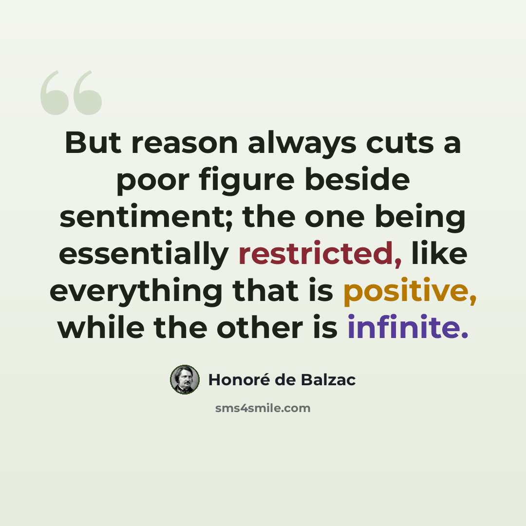 “But reason always cuts a poor figure beside sentiment; the one being essentially restricted, like everything that is positive, while the other is infinite.” quote by Honore de Balzac