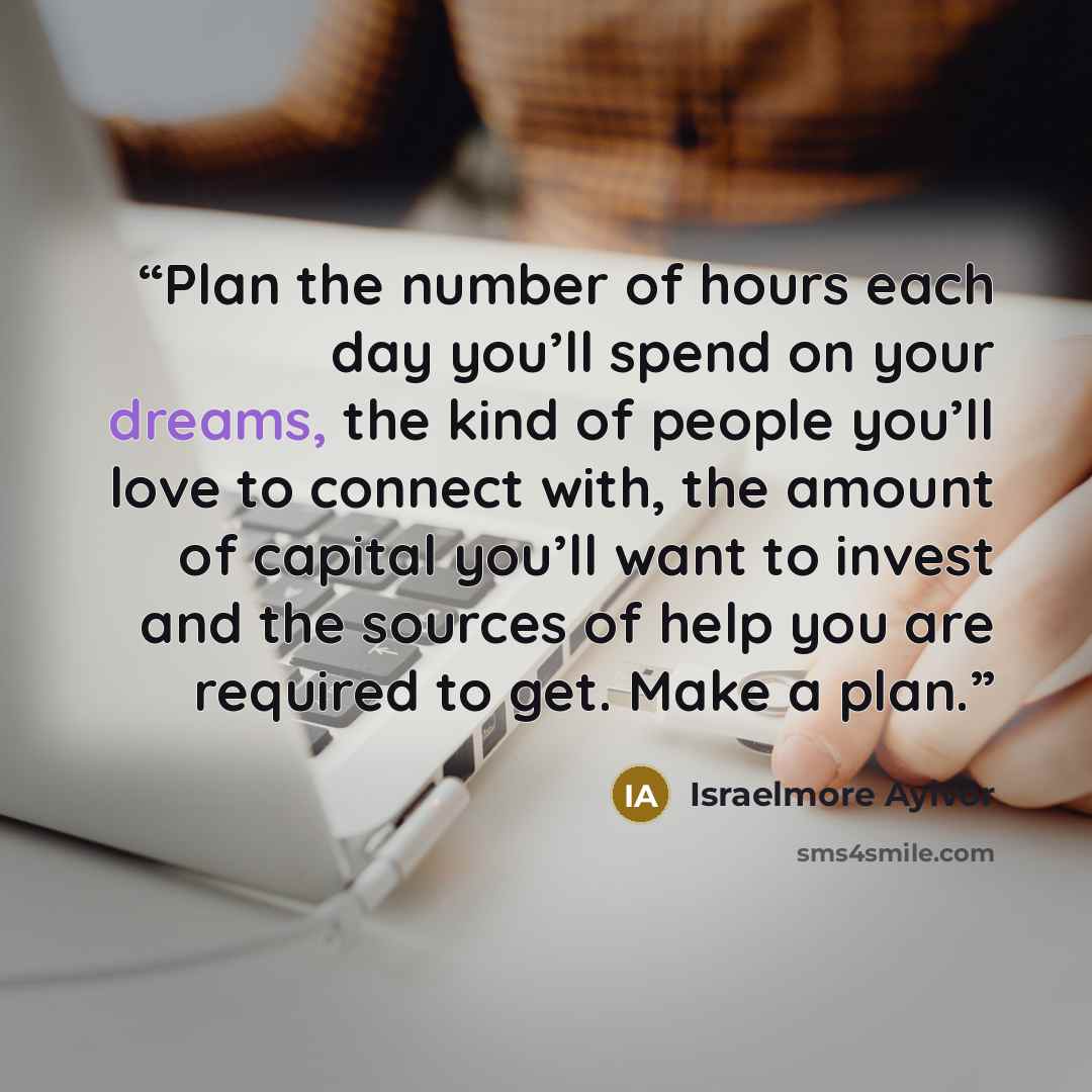 “Plan the number of hours each day you’ll spend on your dreams, the kind of people you’ll love to connect with, the amount of capital you’ll want to invest and the sources of help you are required to get. Make a plan.” quote by Israelmore Ayivor