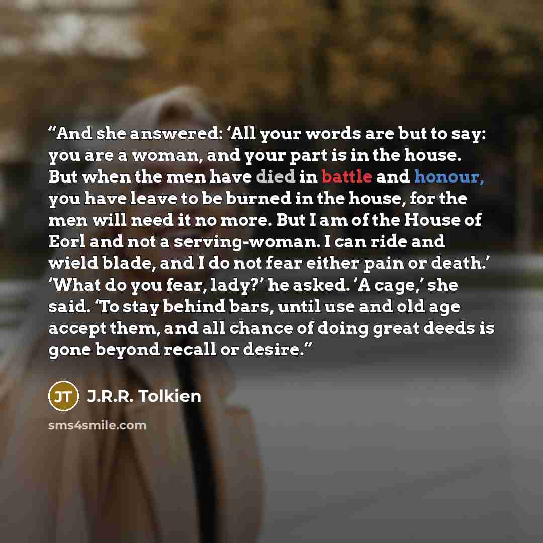 “And she answered: ‘All your words are but to say: you are a woman, and your part is in the house. But when the men have died in battle and honour, you have leave to be burned in the house, for the men will need it no more. But I am of the House of Eorl and not a serving-woman. I can ride and wield…” quote by J.R.R. Tolkien