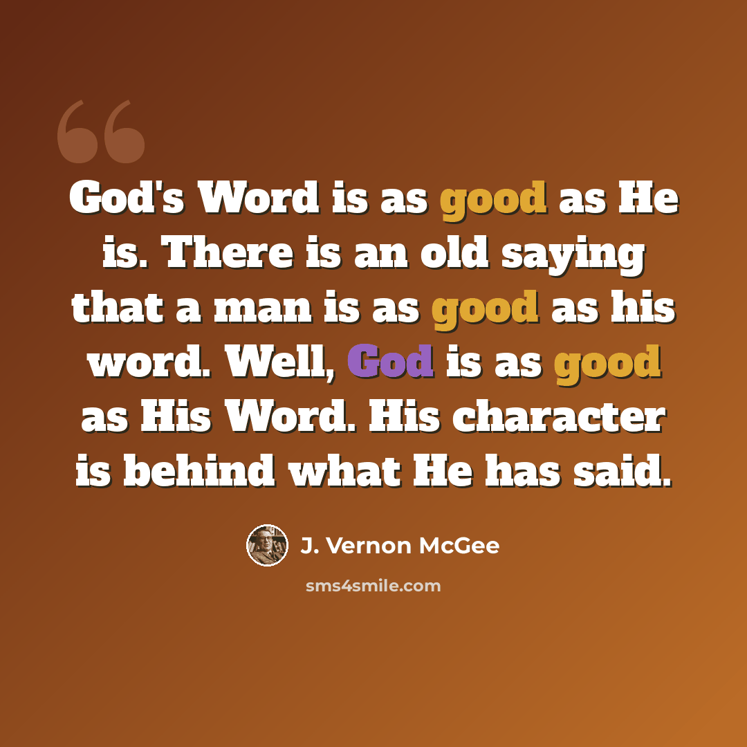 “God's Word is as good as He is. There is an old saying that a man is as good as his word. Well, God is as good as His Word. His character is behind what He has said.” quote by J. Vernon McGee