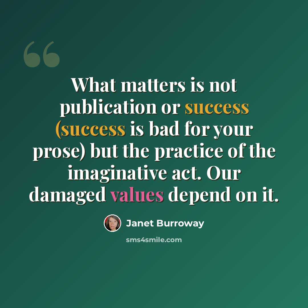 “What matters is not publication or success (success is bad for your prose) but the practice of the imaginative act. Our damaged values depend on it.” quote by Janet Burroway