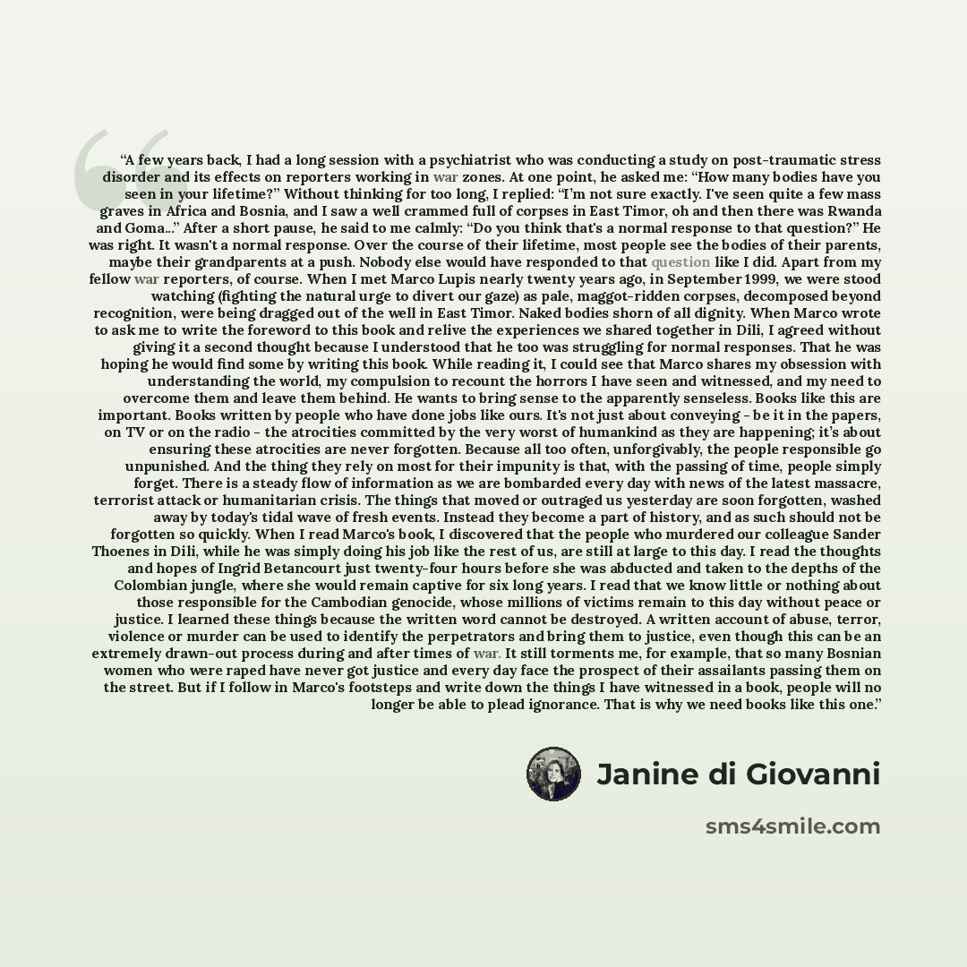“A few years back, I had a long session with a psychiatrist who was conducting a study on post-traumatic stress disorder and its effects on reporters working in war zones. At one point, he asked me: “How many bodies have you seen in your lifetime?” Without thinking for too long, I replied: “I’m not…” quote by Janine Di Giovanni