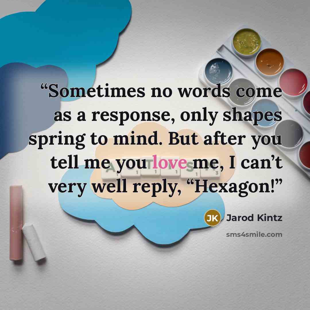 “Sometimes no words come as a response, only shapes spring to mind. But after you tell me you love me, I can’t very well reply, “Hexagon!” quote by Jarod Kintz