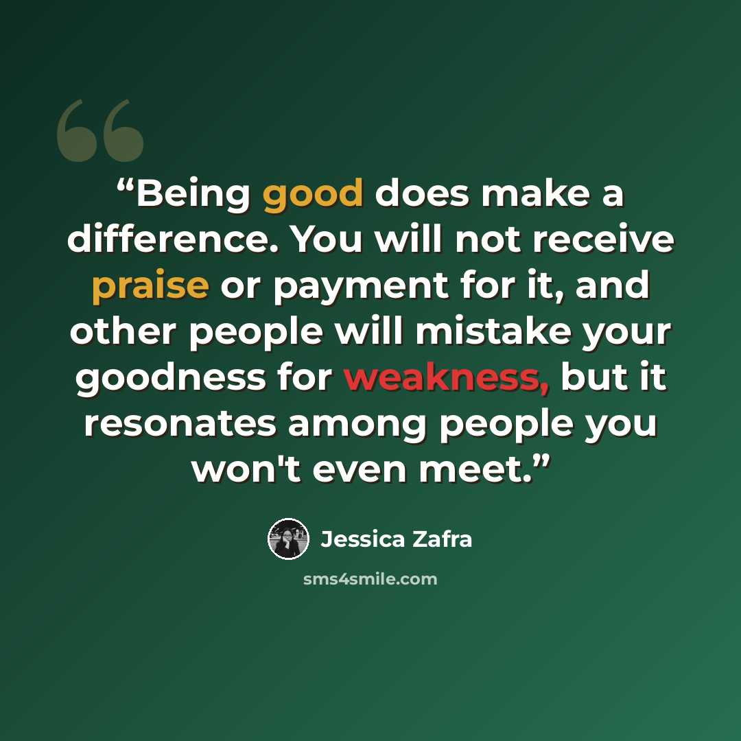 “Being good does make a difference. You will not receive praise or payment for it, and other people will mistake your goodness for weakness, but it resonates among people you won't even meet.” quote by Jessica Zafra