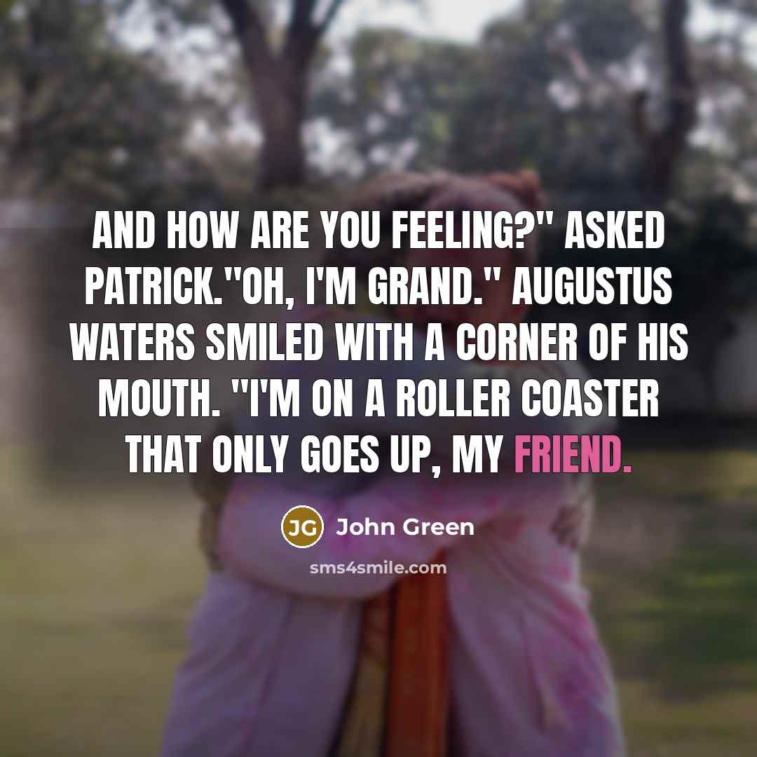 “And how are you feeling?" asked Patrick."Oh, I'm grand." Augustus Waters smiled with a corner of his mouth. "I'm on a roller coaster that only goes up, my friend.” quote by John Green