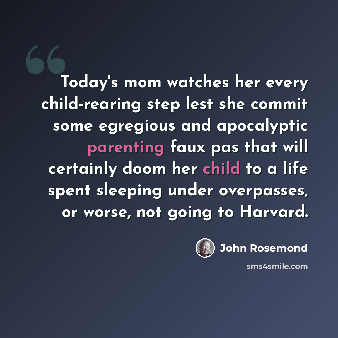 “Today's mom watches her every child-rearing step lest she commit some egregious and apocalyptic parenting faux pas that will certainly doom her child to a life spent sleeping under overpasses, or worse, not going to Harvard.” quote by John Rosemond