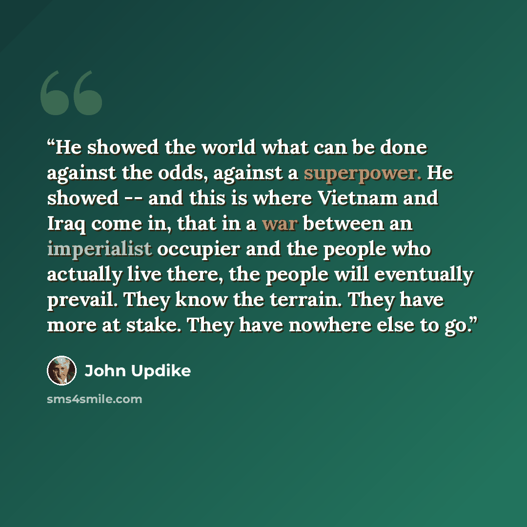 “He showed the world what can be done against the odds, against a superpower. He showed -- and this is where Vietnam and Iraq come in, that in a war between an imperialist occupier and the people who actually live there, the people will eventually prevail. They know the terrain. They have more at…” quote by John Updike