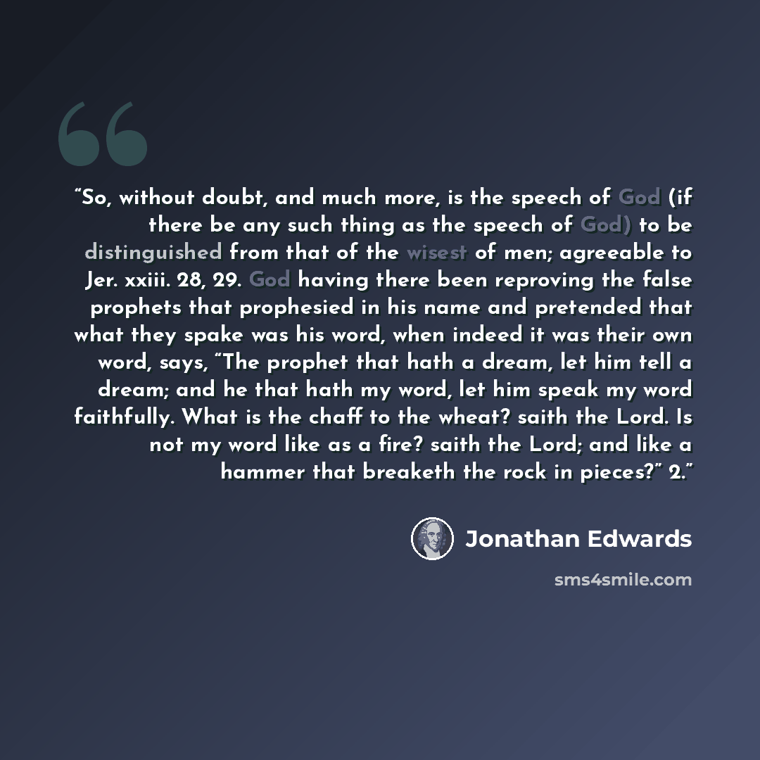“So, without doubt, and much more, is the speech of God (if there be any such thing as the speech of God) to be distinguished from that of the wisest of men; agreeable to Jer. xxiii. 28, 29. God having there been reproving the false prophets that prophesied in his name and pretended that what they…” quote by Jonathan Edwards