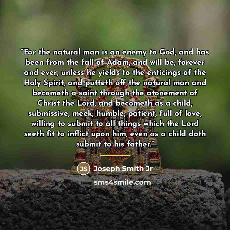 “For the natural man is an enemy to God, and has been from the fall of Adam, and will be, forever and ever, unless he yields to the enticings of the Holy Spirit, and putteth off the natural man and becometh a saint through the atonement of Christ the Lord, and becometh as a child, submissive, meek…” quote by Joseph Smith Jr