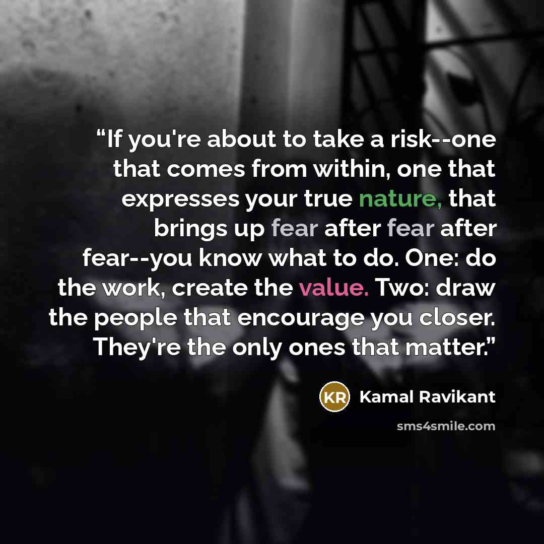 “If you're about to take a risk--one that comes from within, one that expresses your true nature, that brings up fear after fear after fear--you know what to do. One: do the work, create the value. Two: draw the people that encourage you closer. They're the only ones that matter.” quote by Kamal Ravikant