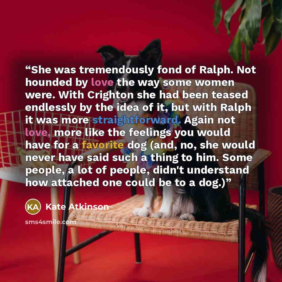 “She was tremendously fond of Ralph. Not hounded by love the way some women were. With Crighton she had been teased endlessly by the idea of it, but with Ralph it was more straightforward. Again not love, more like the feelings you would have for a favorite dog (and, no, she would never have said…” quote by Kate Atkinson