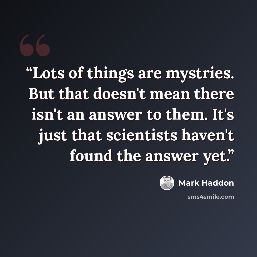 “Lots of things are mystries. But that doesn't mean there isn't an answer to them. It's just that scientists haven't found the answer yet.” quote by Mark Haddon