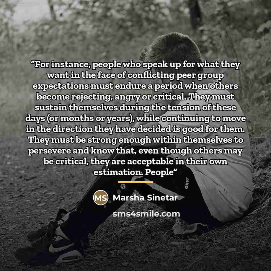 “For instance, people who speak up for what they want in the face of conflicting peer group expectations must endure a period when others become rejecting, angry or critical. They must sustain themselves during the tension of these days (or months or years), while continuing to move in the…” quote by Marsha Sinetar