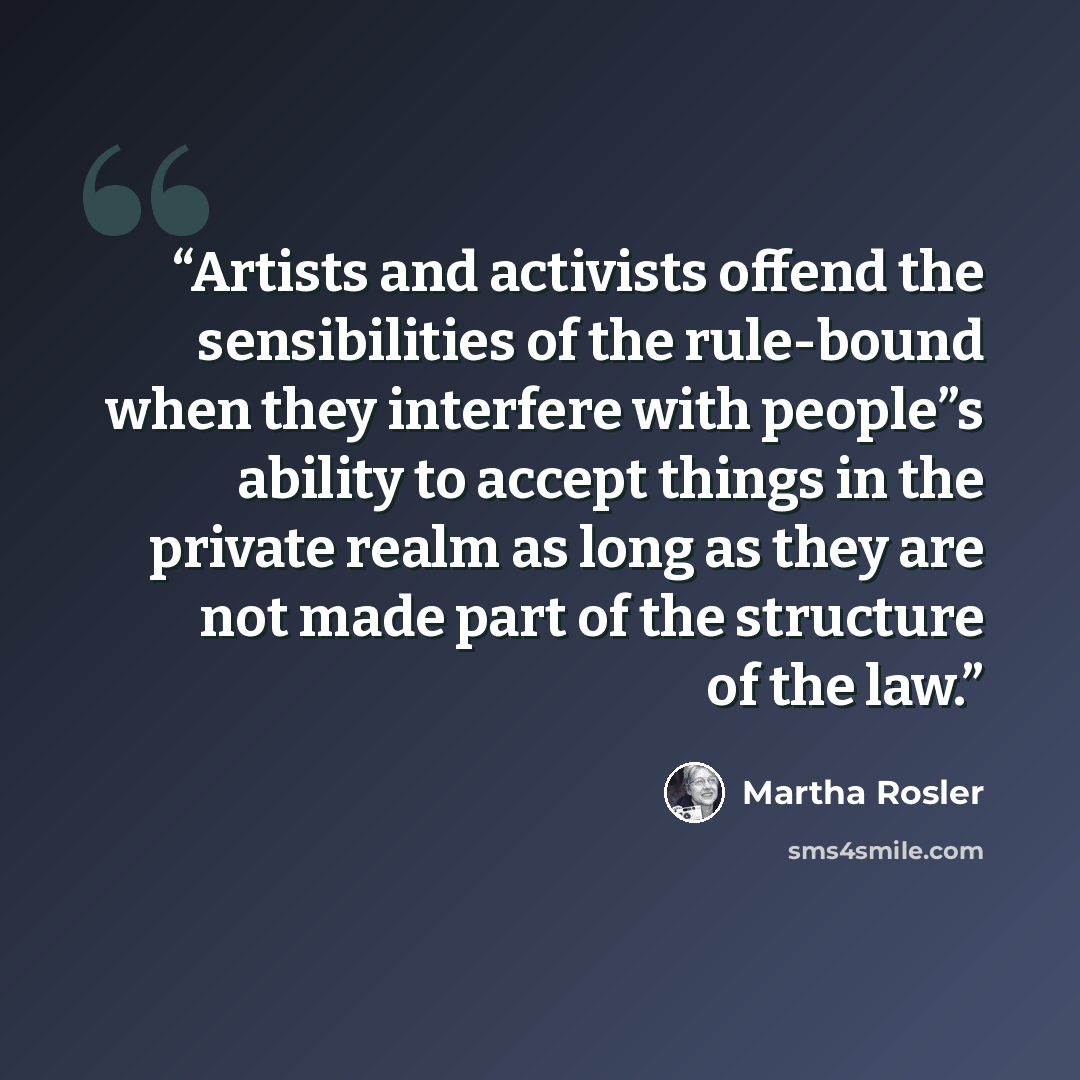 “Artists and activists offend the sensibilities of the rule-bound when they interfere with people”s ability to accept things in the private realm as long as they are not made part of the structure of the law.” quote by Martha Rosler
