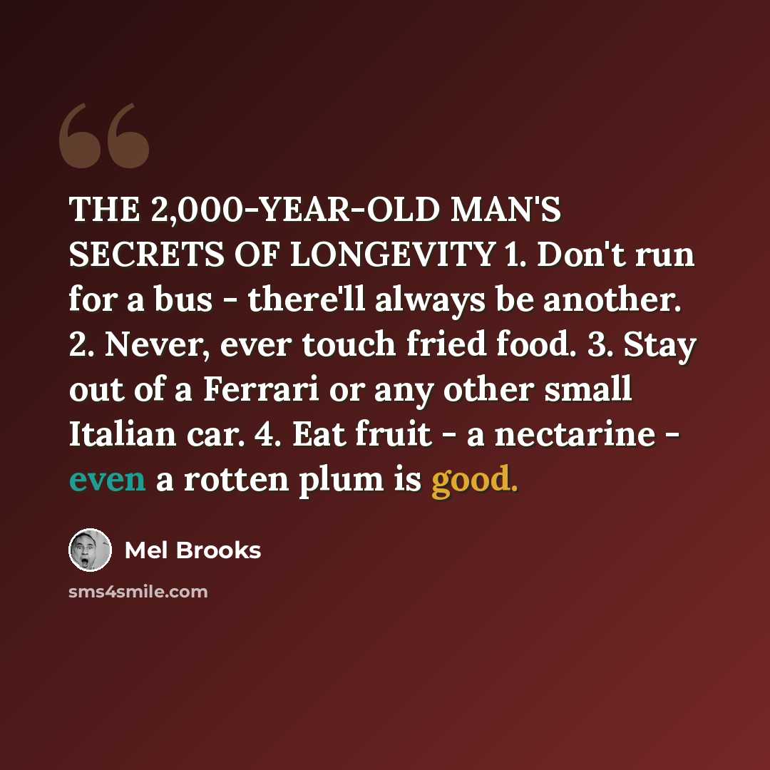 “THE 2,000-YEAR-OLD MAN'S SECRETS OF LONGEVITY 1. Don't run for a bus - there'll always be another. 2. Never, ever touch fried food. 3. Stay out of a Ferrari or any other small Italian car. 4. Eat fruit - a nectarine - even a rotten plum is good.” quote by Mel Brooks