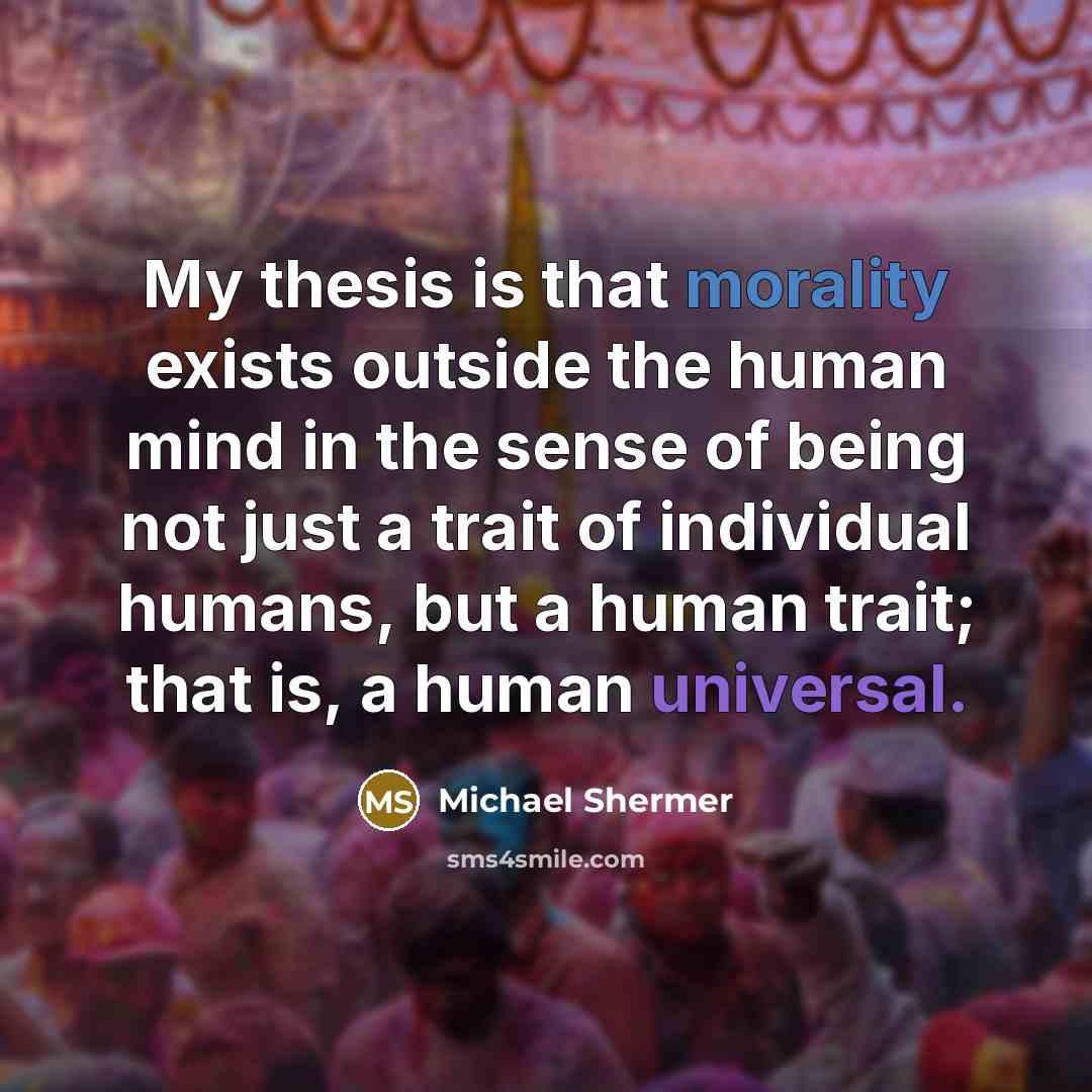 “My thesis is that morality exists outside the human mind in the sense of being not just a trait of individual humans, but a human trait; that is, a human universal.” quote by Michael Shermer