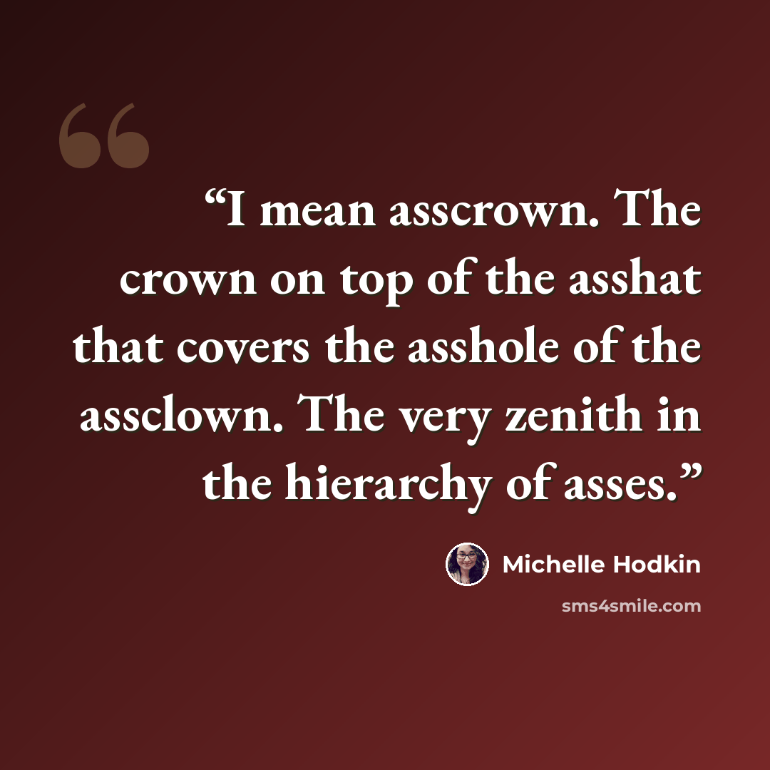 “I mean asscrown. The crown on top of the asshat that covers the asshole of the assclown. The very zenith in the hierarchy of asses.” quote by Michelle Hodkin