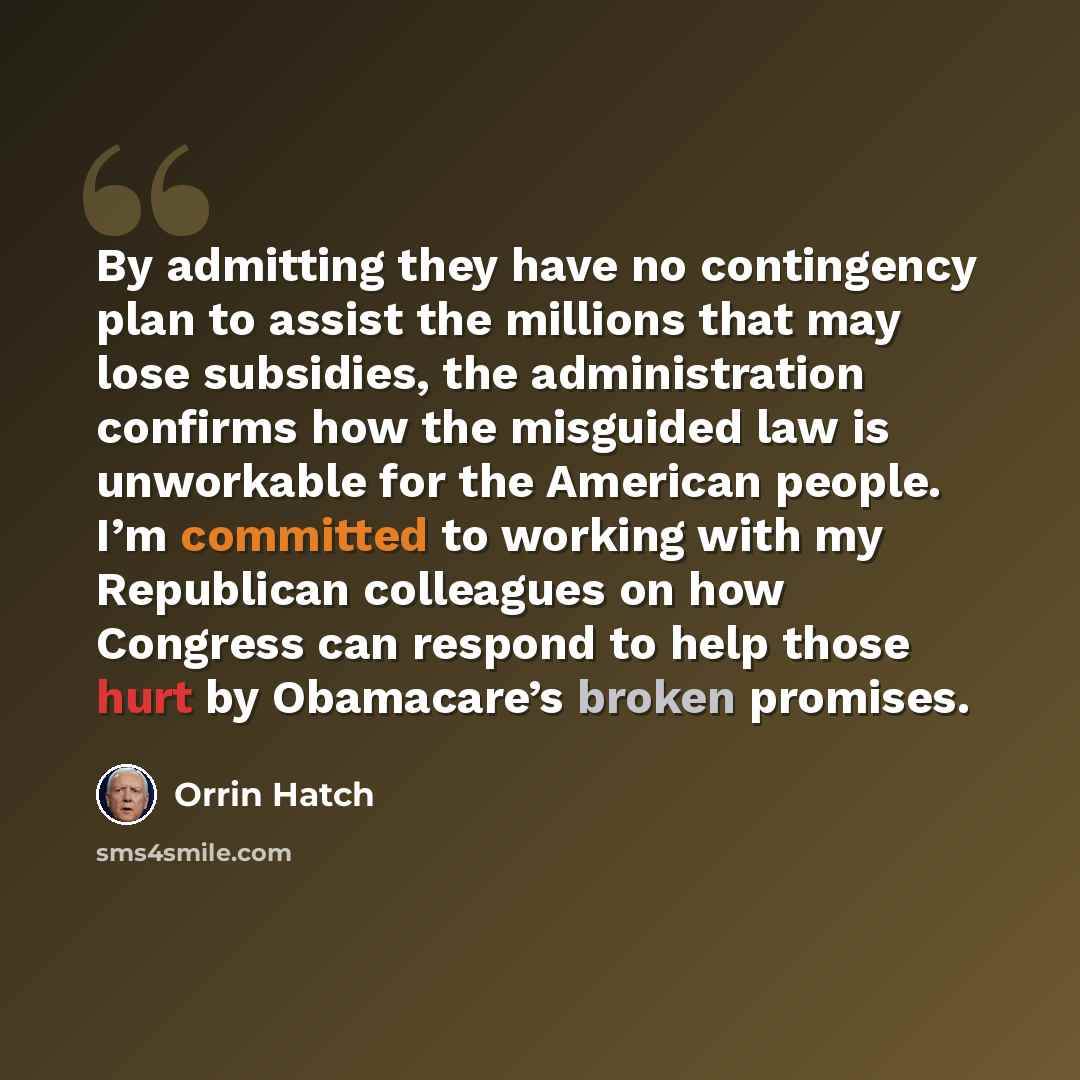 “By admitting they have no contingency plan to assist the millions that may lose subsidies, the administration confirms how the misguided law is unworkable for the American people. I’m committed to working with my Republican colleagues on how Congress can respond to help those hurt by Obamacare’s…” quote by Orrin Hatch