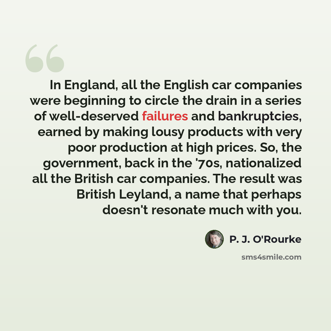 “In England, all the English car companies were beginning to circle the drain in a series of well-deserved failures and bankruptcies, earned by making lousy products with very poor production at high prices. So, the government, back in the '70s, nationalized all the British car companies. The…” quote by P. J. O'Rourke