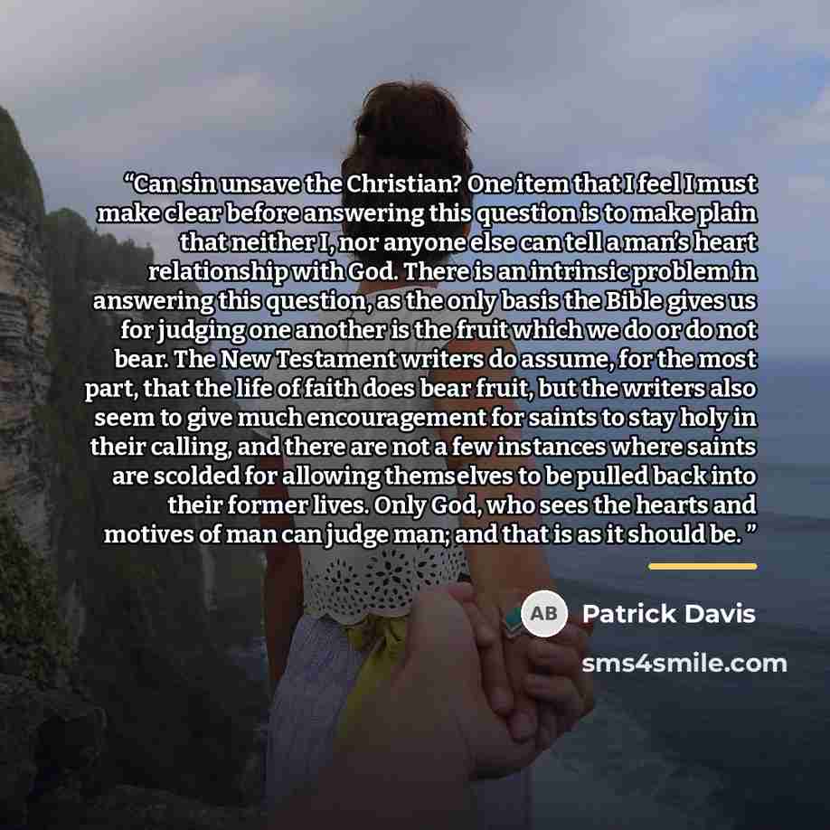 “Can sin unsave the Christian? One item that I feel I must make clear before answering this question is to make plain that neither I, nor anyone else can tell a man’s heart relationship with God. There is an intrinsic problem in answering this question, as the only basis the Bible gives us for…” quote by Patrick Davis
