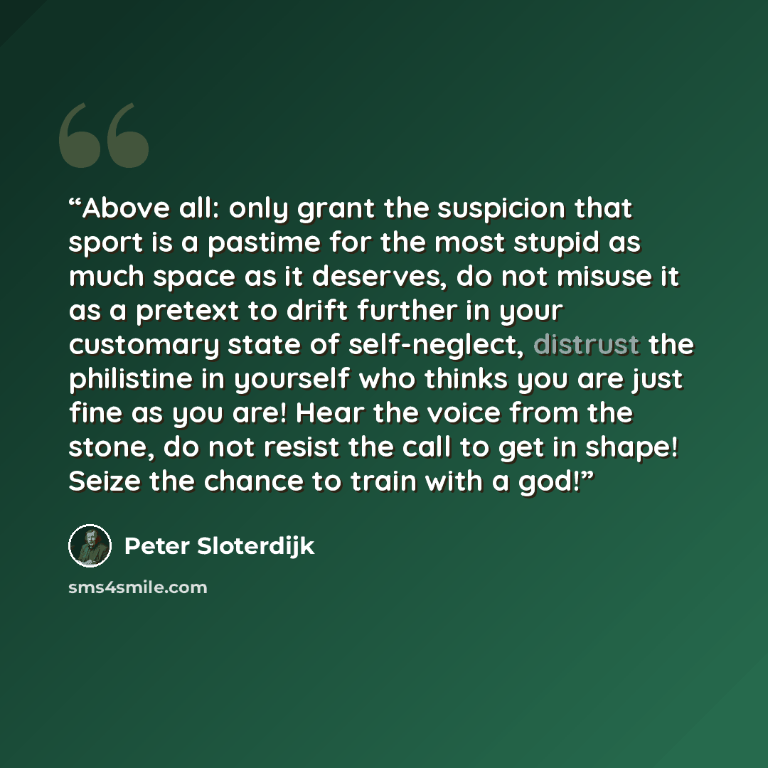 “Above all: only grant the suspicion that sport is a pastime for the most stupid as much space as it deserves, do not misuse it as a pretext to drift further in your customary state of self-neglect, distrust the philistine in yourself who thinks you are just fine as you are! Hear the voice from the…” quote by Peter Sloterdijk