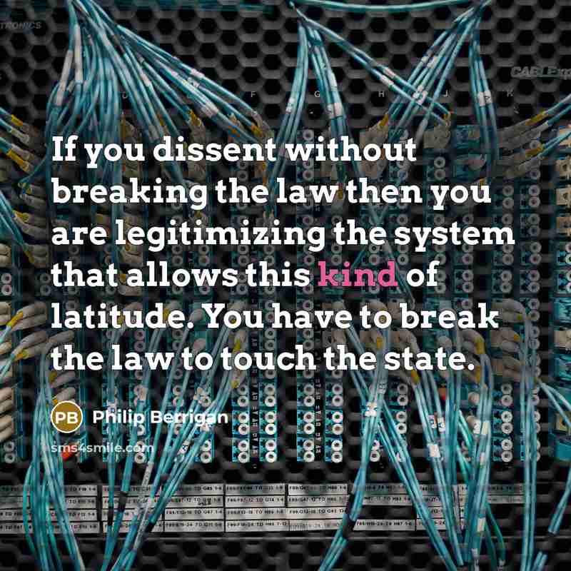 “If you dissent without breaking the law then you are legitimizing the system that allows this kind of latitude. You have to break the law to touch the state.” quote by Philip Berrigan