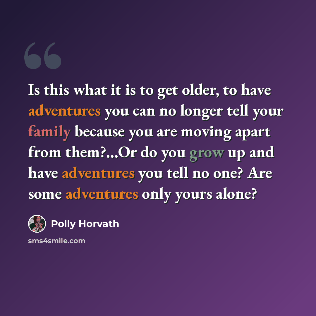 “Is this what it is to get older, to have adventures you can no longer tell your family because you are moving apart from them?...Or do you grow up and have adventures you tell no one? Are some adventures only yours alone?” quote by Polly Horvath