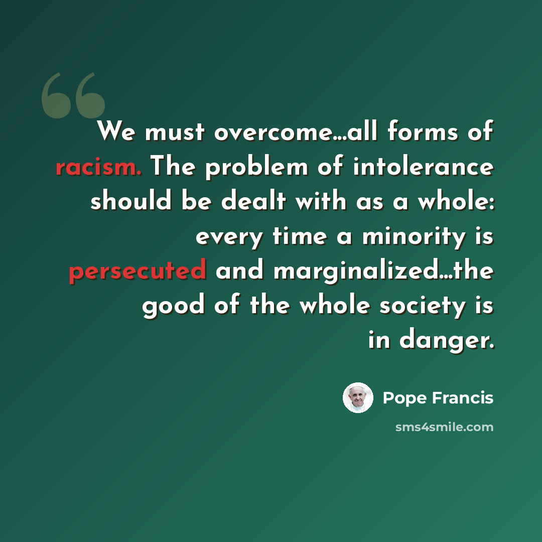 “We must overcome...all forms of racism. The problem of intolerance should be dealt with as a whole: every time a minority is persecuted and marginalized...the good of the whole society is in danger.” quote by Pope Francis