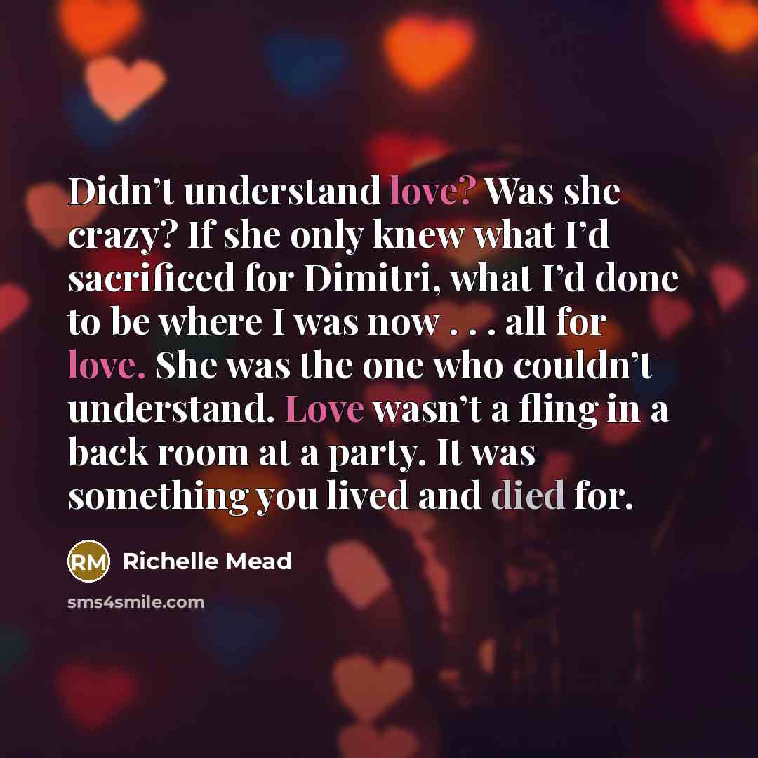 “Didn’t understand love? Was she crazy? If she only knew what I’d sacrificed for Dimitri, what I’d done to be where I was now . . . all for love. She was the one who couldn’t understand. Love wasn’t a fling in a back room at a party. It was something you lived and died for.” quote by Richelle Mead
