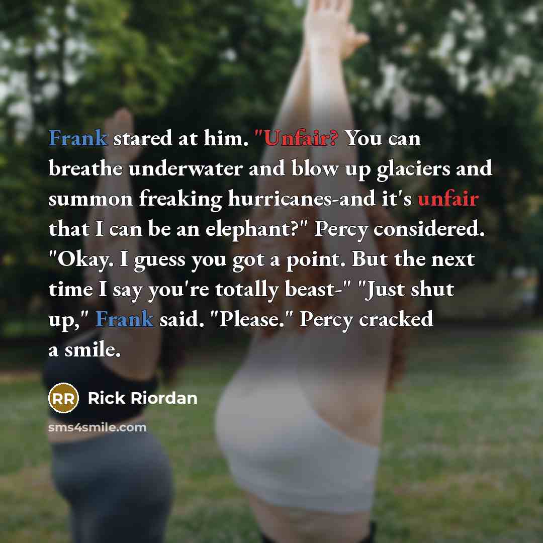 “Frank stared at him. "Unfair? You can breathe underwater and blow up glaciers and summon freaking hurricanes-and it's unfair that I can be an elephant?" Percy considered. "Okay. I guess you got a point. But the next time I say you're totally beast-" "Just shut up," Frank said. "Please." Percy…” quote by Rick Riordan