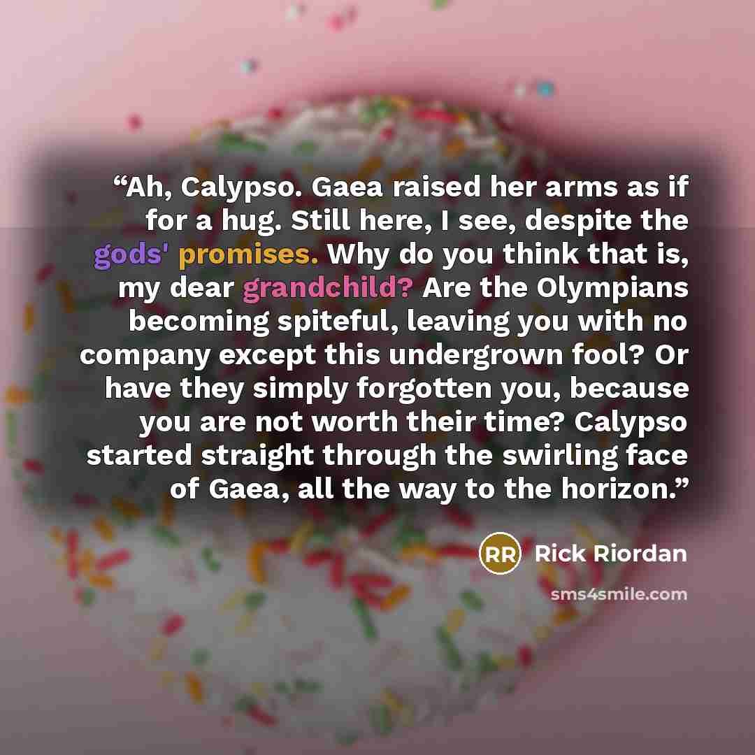 “Ah, Calypso. Gaea raised her arms as if for a hug. Still here, I see, despite the gods' promises. Why do you think that is, my dear grandchild? Are the Olympians becoming spiteful, leaving you with no company except this undergrown fool? Or have they simply forgotten you, because you are not worth…” quote by rick riordan