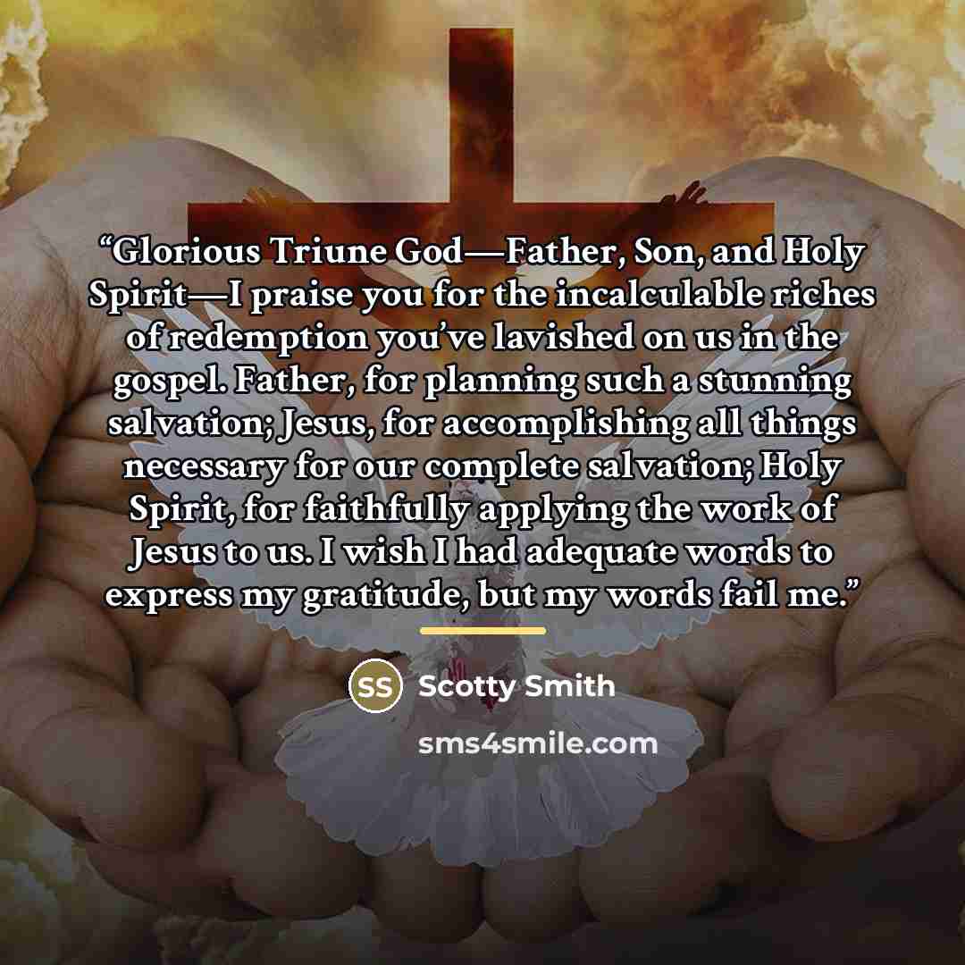 “Glorious Triune God—Father, Son, and Holy Spirit—I praise you for the incalculable riches of redemption you’ve lavished on us in the gospel. Father, for planning such a stunning salvation; Jesus, for accomplishing all things necessary for our complete salvation; Holy Spirit, for faithfully…” quote by Scotty Smith