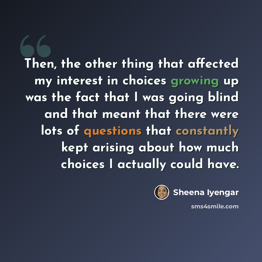 “Then, the other thing that affected my interest in choices growing up was the fact that I was going blind and that meant that there were lots of questions that constantly kept arising about how much choices I actually could have.” quote by Sheena Iyengar