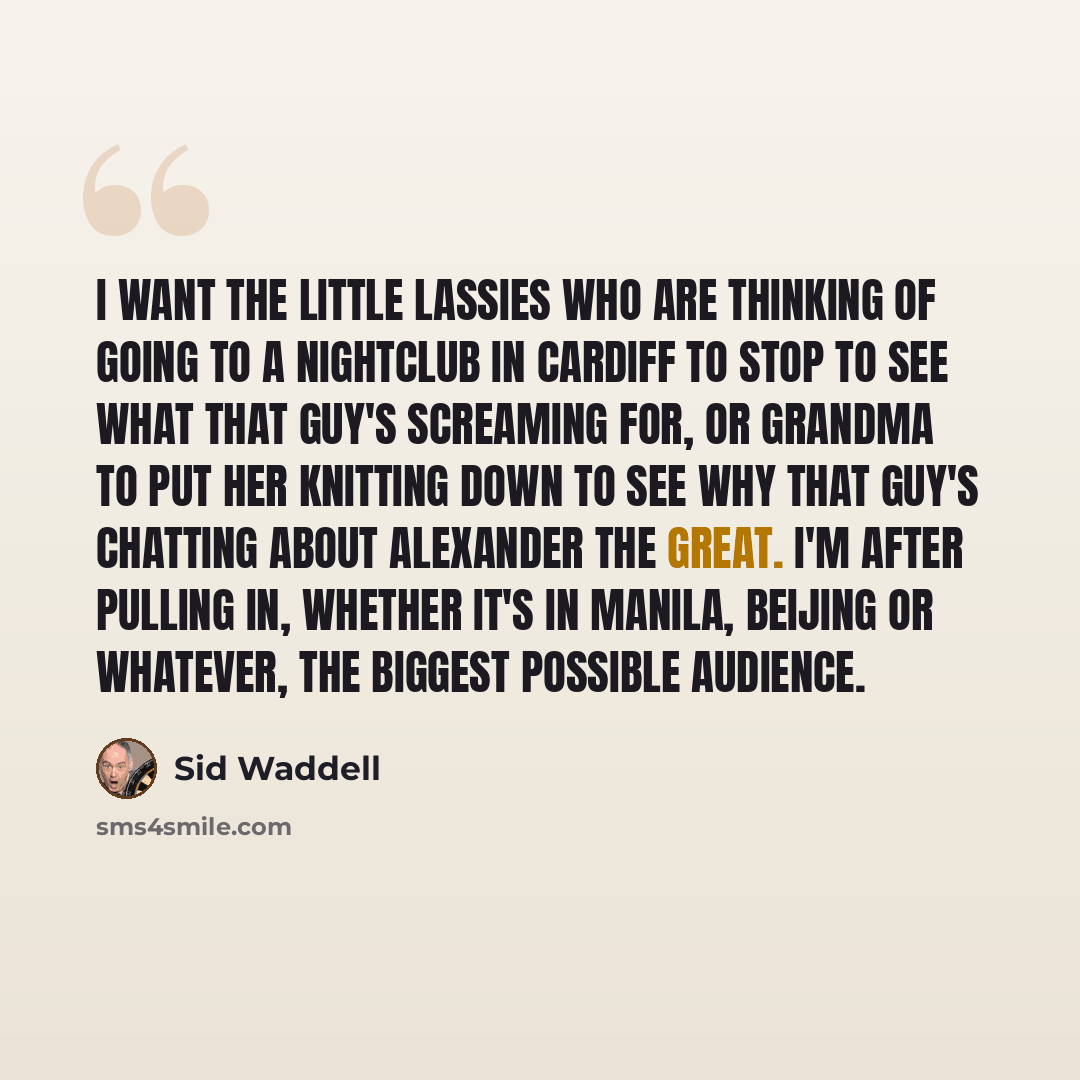 “I want the little lassies who are thinking of going to a nightclub in Cardiff to stop to see what that guy's screaming for, or Grandma to put her knitting down to see why that guy's chatting about Alexander the Great. I'm after pulling in, whether it's in Manila, Beijing or whatever, the biggest…” quote by Sid Waddell