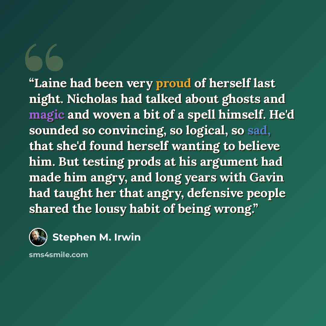 “Laine had been very proud of herself last night. Nicholas had talked about ghosts and magic and woven a bit of a spell himself. He'd sounded so convincing, so logical, so sad, that she'd found herself wanting to believe him. But testing prods at his argument had made him angry, and long years with…” quote by Stephen M. Irwin
